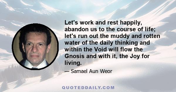 Let's work and rest happily, abandon us to the course of life; let's run out the muddy and rotten water of the daily thinking and within the Void will flow the Gnosis and with it, the Joy for living.