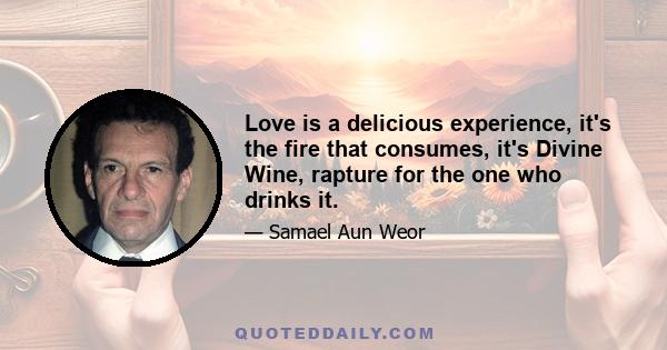 Love is a delicious experience, it's the fire that consumes, it's Divine Wine, rapture for the one who drinks it.