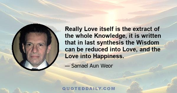 Really Love itself is the extract of the whole Knowledge, it is written that in last synthesis the Wisdom can be reduced into Love, and the Love into Happiness.