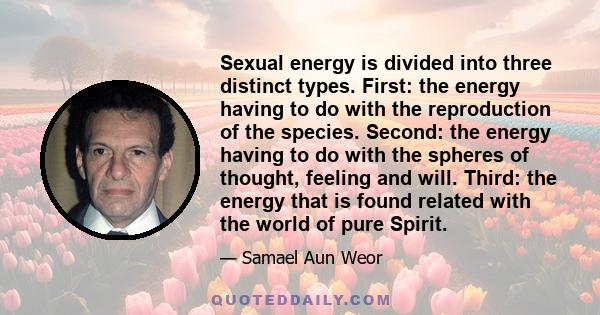 Sexual energy is divided into three distinct types. First: the energy having to do with the reproduction of the species. Second: the energy having to do with the spheres of thought, feeling and will. Third: the energy