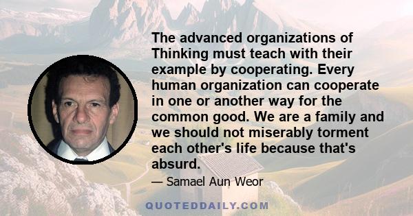 The advanced organizations of Thinking must teach with their example by cooperating. Every human organization can cooperate in one or another way for the common good. We are a family and we should not miserably torment