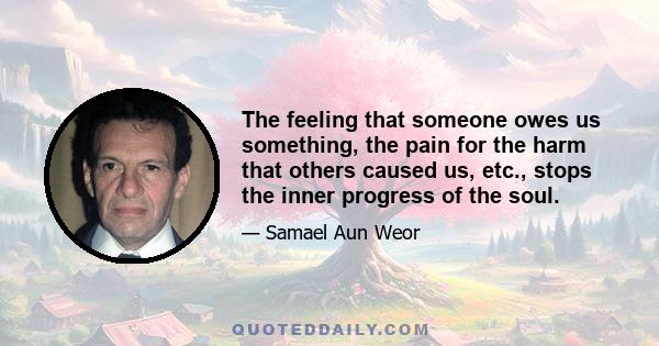 The feeling that someone owes us something, the pain for the harm that others caused us, etc., stops the inner progress of the soul.