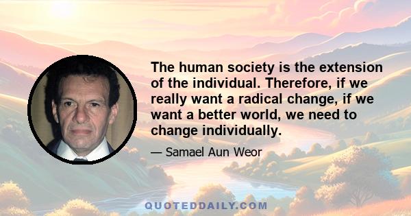 The human society is the extension of the individual. Therefore, if we really want a radical change, if we want a better world, we need to change individually.