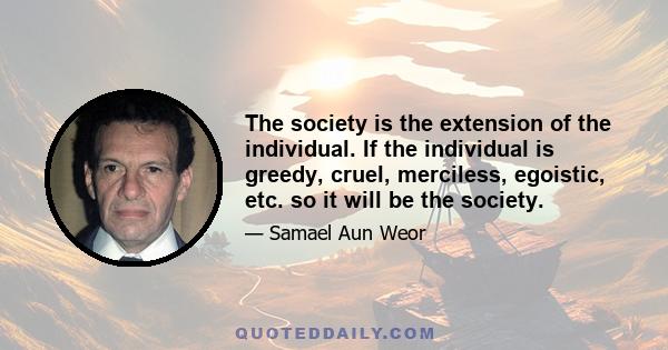 The society is the extension of the individual. If the individual is greedy, cruel, merciless, egoistic, etc. so it will be the society.