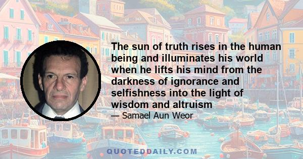 The sun of truth rises in the human being and illuminates his world when he lifts his mind from the darkness of ignorance and selfishness into the light of wisdom and altruism