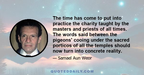 The time has come to put into practice the charity taught by the masters and priests of all times. The words said between the pigeons' cooing under the sacred porticos of all the temples should now turn into concrete