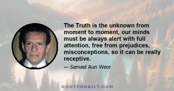 The Truth is the unknown from moment to moment, our minds must be always alert with full attention, free from prejudices, misconceptions, so it can be really receptive.