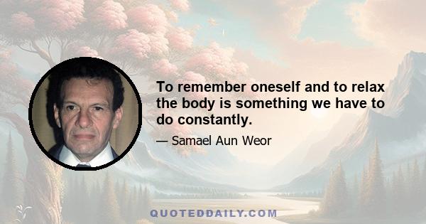 To remember oneself and to relax the body is something we have to do constantly.