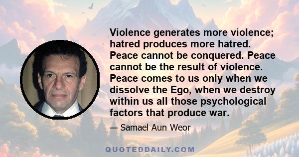 Violence generates more violence; hatred produces more hatred. Peace cannot be conquered. Peace cannot be the result of violence. Peace comes to us only when we dissolve the Ego, when we destroy within us all those