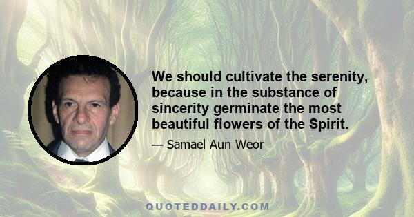 We should cultivate the serenity, because in the substance of sincerity germinate the most beautiful flowers of the Spirit.