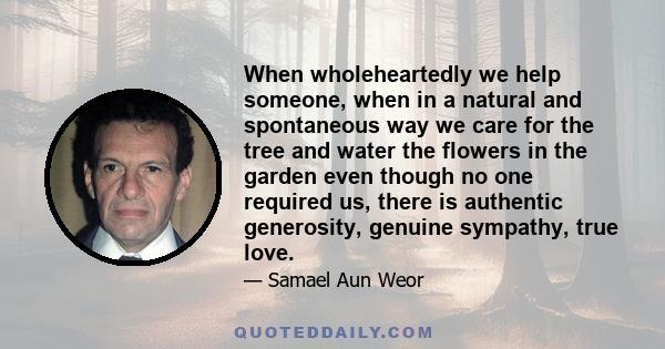 When wholeheartedly we help someone, when in a natural and spontaneous way we care for the tree and water the flowers in the garden even though no one required us, there is authentic generosity, genuine sympathy, true