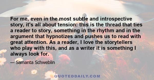 For me, even in the most subtle and introspective story, it's all about tension: this is the thread that ties a reader to story, something in the rhythm and in the argument that hypnotizes and pushes us to read with