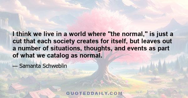 I think we live in a world where the normal, is just a cut that each society creates for itself, but leaves out a number of situations, thoughts, and events as part of what we catalog as normal.