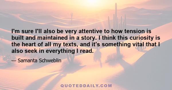 I'm sure I'll also be very attentive to how tension is built and maintained in a story. I think this curiosity is the heart of all my texts, and it's something vital that I also seek in everything I read.