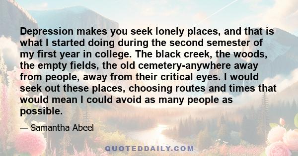 Depression makes you seek lonely places, and that is what I started doing during the second semester of my first year in college. The black creek, the woods, the empty fields, the old cemetery-anywhere away from people, 