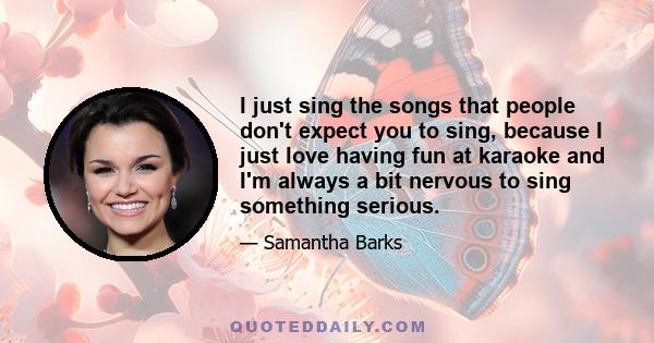 I just sing the songs that people don't expect you to sing, because I just love having fun at karaoke and I'm always a bit nervous to sing something serious.