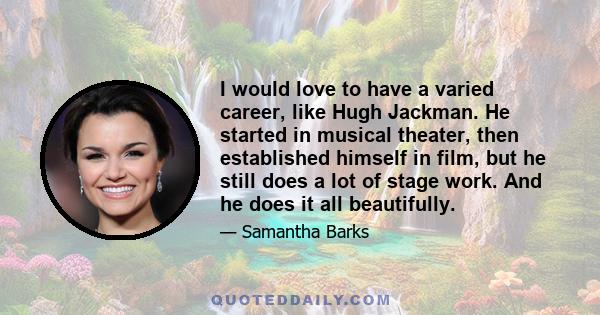 I would love to have a varied career, like Hugh Jackman. He started in musical theater, then established himself in film, but he still does a lot of stage work. And he does it all beautifully.