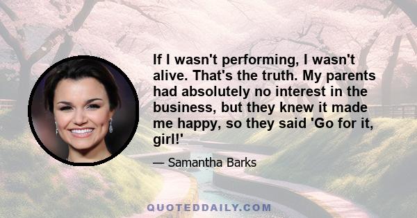 If I wasn't performing, I wasn't alive. That's the truth. My parents had absolutely no interest in the business, but they knew it made me happy, so they said 'Go for it, girl!'