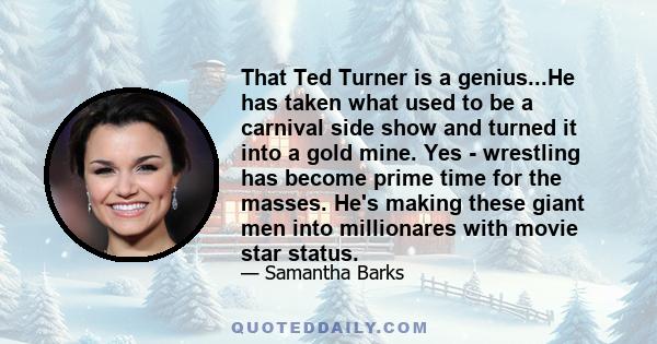 That Ted Turner is a genius...He has taken what used to be a carnival side show and turned it into a gold mine. Yes - wrestling has become prime time for the masses. He's making these giant men into millionares with