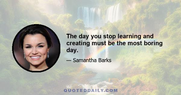 The day you stop learning and creating must be the most boring day.