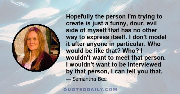 Hopefully the person I'm trying to create is just a funny, dour, evil side of myself that has no other way to express itself. I don't model it after anyone in particular. Who would be like that? Who? I wouldn't want to