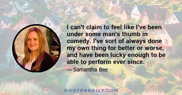 I can't claim to feel like I've been under some man's thumb in comedy. I've sort of always done my own thing for better or worse, and have been lucky enough to be able to perform ever since.