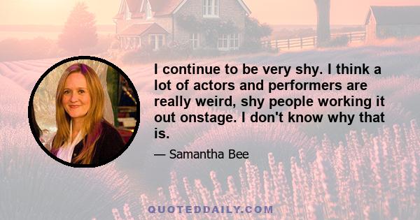 I continue to be very shy. I think a lot of actors and performers are really weird, shy people working it out onstage. I don't know why that is.