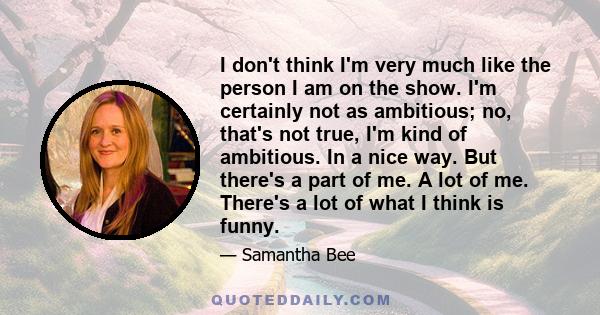 I don't think I'm very much like the person I am on the show. I'm certainly not as ambitious; no, that's not true, I'm kind of ambitious. In a nice way. But there's a part of me. A lot of me. There's a lot of what I