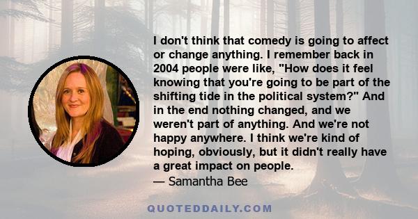 I don't think that comedy is going to affect or change anything. I remember back in 2004 people were like, How does it feel knowing that you're going to be part of the shifting tide in the political system? And in the