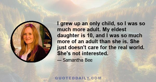 I grew up an only child, so I was so much more adult. My eldest daughter is 10, and I was so much more of an adult than she is. She just doesn't care for the real world. She's not interested.