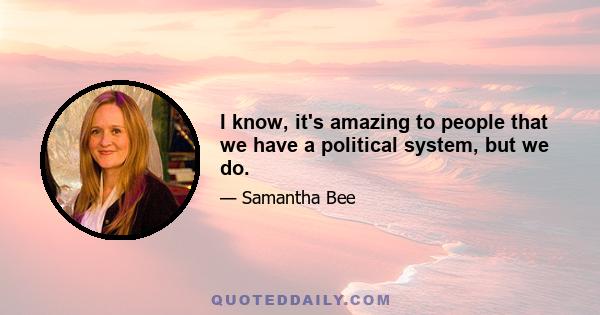 I know, it's amazing to people that we have a political system, but we do.