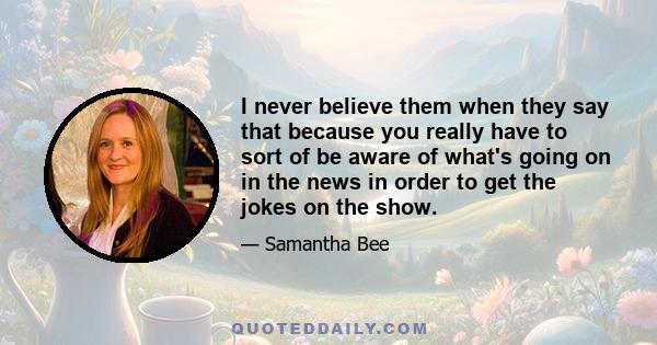 I never believe them when they say that because you really have to sort of be aware of what's going on in the news in order to get the jokes on the show.