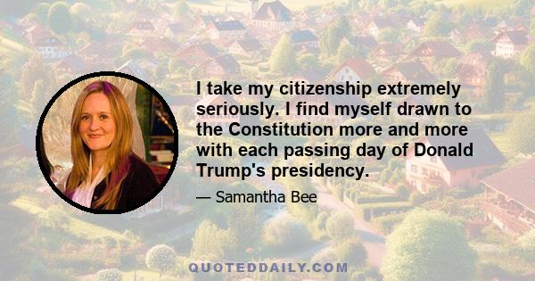 I take my citizenship extremely seriously. I find myself drawn to the Constitution more and more with each passing day of Donald Trump's presidency.