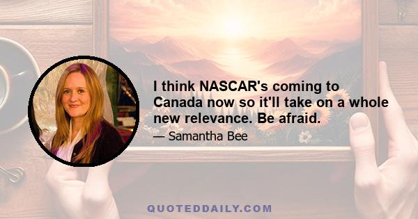 I think NASCAR's coming to Canada now so it'll take on a whole new relevance. Be afraid.