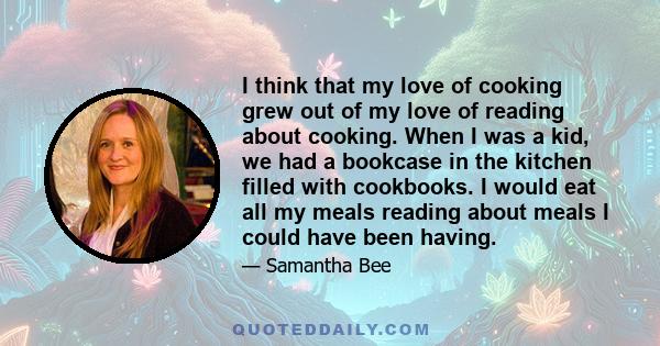 I think that my love of cooking grew out of my love of reading about cooking. When I was a kid, we had a bookcase in the kitchen filled with cookbooks. I would eat all my meals reading about meals I could have been