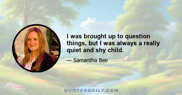 I was brought up to question things, but I was always a really quiet and shy child.