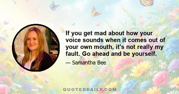 If you get mad about how your voice sounds when it comes out of your own mouth, it's not really my fault. Go ahead and be yourself.