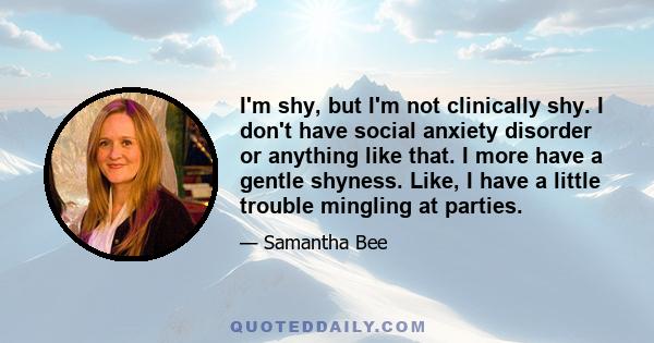 I'm shy, but I'm not clinically shy. I don't have social anxiety disorder or anything like that. I more have a gentle shyness. Like, I have a little trouble mingling at parties.