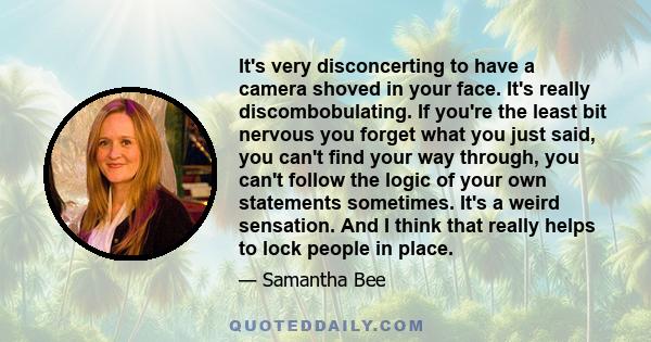 It's very disconcerting to have a camera shoved in your face. It's really discombobulating. If you're the least bit nervous you forget what you just said, you can't find your way through, you can't follow the logic of