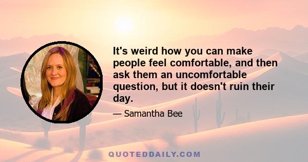 It's weird how you can make people feel comfortable, and then ask them an uncomfortable question, but it doesn't ruin their day.