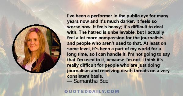 I've been a performer in the public eye for many years now and it's much darker. It feels so worse now. It feels heavy; it's difficult to deal with. The hatred is unbelievable, but I actually feel a lot more compassion