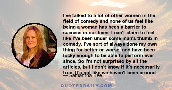 I've talked to a lot of other women in the field of comedy and none of us feel like being a woman has been a barrier to success in our lives. I can't claim to feel like I've been under some man's thumb in comedy. I've