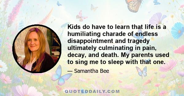 Kids do have to learn that life is a humiliating charade of endless disappointment and tragedy ultimately culminating in pain, decay, and death. My parents used to sing me to sleep with that one.