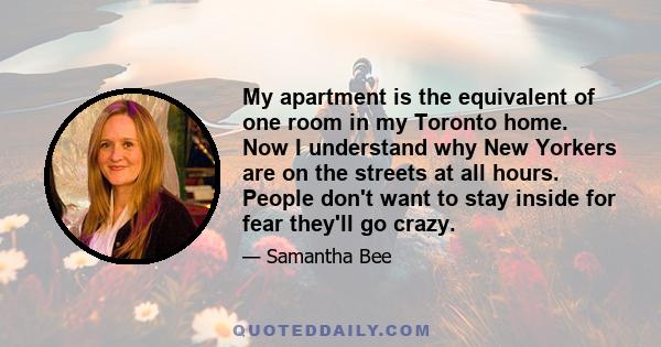 My apartment is the equivalent of one room in my Toronto home. Now I understand why New Yorkers are on the streets at all hours. People don't want to stay inside for fear they'll go crazy.