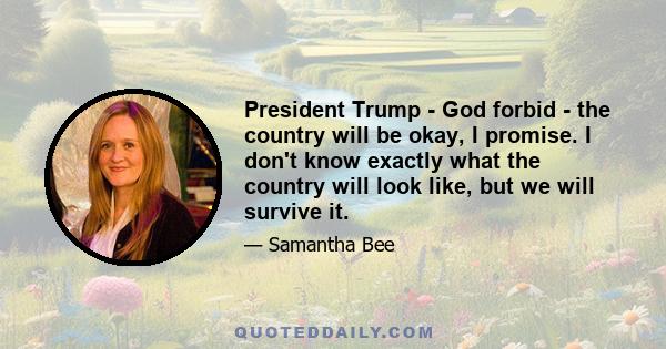 President Trump - God forbid - the country will be okay, I promise. I don't know exactly what the country will look like, but we will survive it.