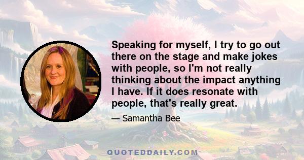 Speaking for myself, I try to go out there on the stage and make jokes with people, so I'm not really thinking about the impact anything I have. If it does resonate with people, that's really great.