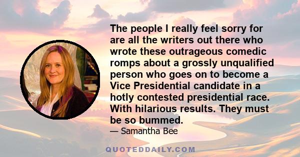 The people I really feel sorry for are all the writers out there who wrote these outrageous comedic romps about a grossly unqualified person who goes on to become a Vice Presidential candidate in a hotly contested