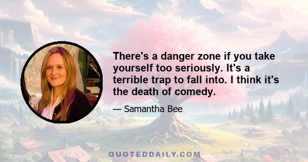 There's a danger zone if you take yourself too seriously. It's a terrible trap to fall into. I think it's the death of comedy.