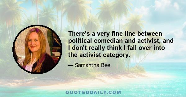 There's a very fine line between political comedian and activist, and I don't really think I fall over into the activist category.