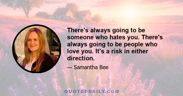 There's always going to be someone who hates you. There's always going to be people who love you. It's a risk in either direction.